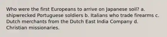 Who were the first Europeans to arrive on Japanese soil? a. shipwrecked Portuguese soldiers b. Italians who trade firearms c. Dutch merchants from the Dutch East India Company d. Christian missionaries.