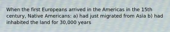 When the first Europeans arrived in the Americas in the 15th century, Native Americans: a) had just migrated from Asia b) had inhabited the land for 30,000 years