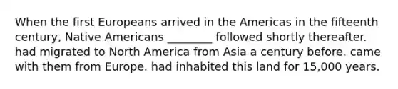 When the first Europeans arrived in the Americas in the fifteenth century, Native Americans ________ followed shortly thereafter. had migrated to North America from Asia a century before. came with them from Europe. had inhabited this land for 15,000 years.