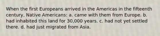 When the first Europeans arrived in the Americas in the fifteenth century, Native Americans: a. came with them from Europe. b. had inhabited this land for 30,000 years. c. had not yet settled there. d. had just migrated from Asia.