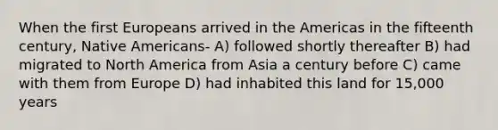 When the first Europeans arrived in the Americas in the fifteenth century, Native Americans- A) followed shortly thereafter B) had migrated to North America from Asia a century before C) came with them from Europe D) had inhabited this land for 15,000 years