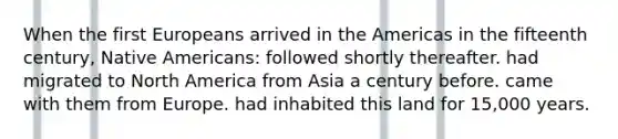 When the first Europeans arrived in the Americas in the fifteenth century, Native Americans: followed shortly thereafter. had migrated to North America from Asia a century before. came with them from Europe. had inhabited this land for 15,000 years.