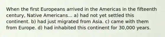 When the first Europeans arrived in the Americas in the fifteenth century, Native Americans... a) had not yet settled this continent. b) had just migrated from Asia. c) came with them from Europe. d) had inhabited this continent for 30,000 years.