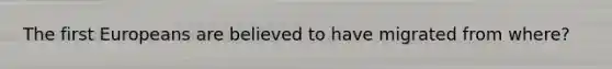 The first Europeans are believed to have migrated from where?