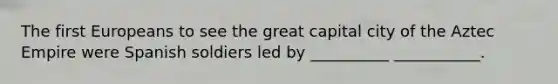 The first Europeans to see the great capital city of the Aztec Empire were Spanish soldiers led by __________ ___________.