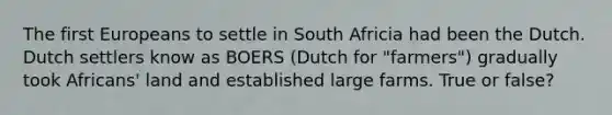 The first Europeans to settle in South Africia had been the Dutch. Dutch settlers know as BOERS (Dutch for "farmers") gradually took Africans' land and established large farms. True or false?