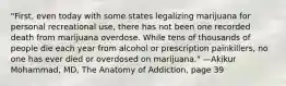 "First, even today with some states legalizing marijuana for personal recreational use, there has not been one recorded death from marijuana overdose. While tens of thousands of people die each year from alcohol or prescription painkillers, no one has ever died or overdosed on marijuana." —Akikur Mohammad, MD, The Anatomy of Addiction, page 39