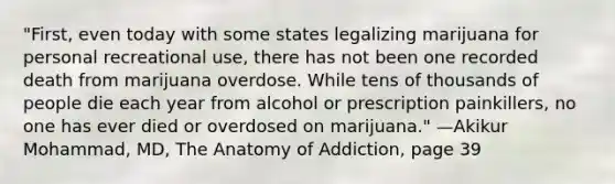 "First, even today with some states legalizing marijuana for personal recreational use, there has not been one recorded death from marijuana overdose. While tens of thousands of people die each year from alcohol or prescription painkillers, no one has ever died or overdosed on marijuana." —Akikur Mohammad, MD, The Anatomy of Addiction, page 39