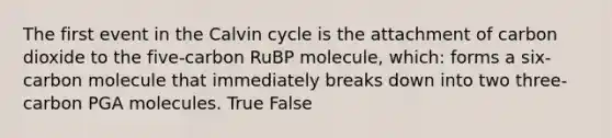 The first event in the Calvin cycle is the attachment of carbon dioxide to the five-carbon RuBP molecule, which: forms a six-carbon molecule that immediately breaks down into two three-carbon PGA molecules. True False