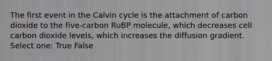 The first event in the Calvin cycle is the attachment of carbon dioxide to the five-carbon RuBP molecule, which decreases cell carbon dioxide levels, which increases the diffusion gradient. Select one: True False