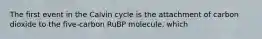 The first event in the Calvin cycle is the attachment of carbon dioxide to the five-carbon RuBP molecule, which