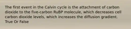 The first event in the Calvin cycle is the attachment of carbon dioxide to the five-carbon RuBP molecule, which decreases cell carbon dioxide levels, which increases the diffusion gradient. True Or False