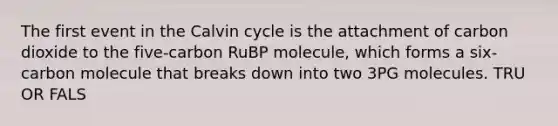 The first event in the Calvin cycle is the attachment of carbon dioxide to the five-carbon RuBP molecule, which forms a six-carbon molecule that breaks down into two 3PG molecules. TRU OR FALS