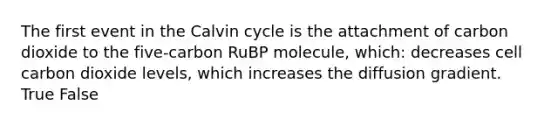 The first event in the Calvin cycle is the attachment of carbon dioxide to the five-carbon RuBP molecule, which: decreases cell carbon dioxide levels, which increases the diffusion gradient. True False