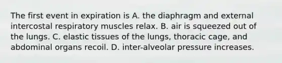 The first event in expiration is A. the diaphragm and external intercostal respiratory muscles relax. B. air is squeezed out of the lungs. C. elastic tissues of the lungs, thoracic cage, and abdominal organs recoil. D. inter-alveolar pressure increases.