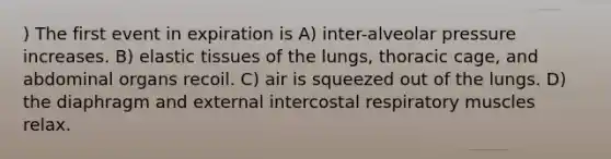 ) The first event in expiration is A) inter-alveolar pressure increases. B) elastic tissues of the lungs, thoracic cage, and abdominal organs recoil. C) air is squeezed out of the lungs. D) the diaphragm and external intercostal respiratory muscles relax.