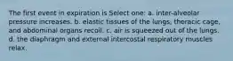 The first event in expiration is Select one: a. inter-alveolar pressure increases. b. elastic tissues of the lungs, thoracic cage, and abdominal organs recoil. c. air is squeezed out of the lungs. d. the diaphragm and external intercostal respiratory muscles relax.