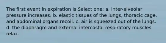 The first event in expiration is Select one: a. inter-alveolar pressure increases. b. elastic tissues of the lungs, thoracic cage, and abdominal organs recoil. c. air is squeezed out of the lungs. d. the diaphragm and external intercostal respiratory muscles relax.