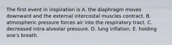 The first event in inspiration is A. the diaphragm moves downward and the external intercostal muscles contract. B. atmospheric pressure forces air into the respiratory tract. C. decreased intra-alveolar pressure. D. lung inflation. E. holding one's breath.