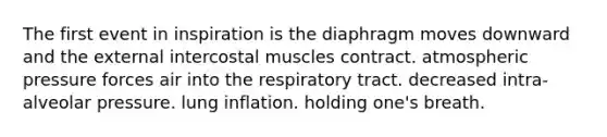 The first event in inspiration is the diaphragm moves downward and the external intercostal muscles contract. atmospheric pressure forces air into the respiratory tract. decreased intra-alveolar pressure. lung inflation. holding one's breath.