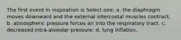 The first event in inspiration is Select one: a. the diaphragm moves downward and the external intercostal muscles contract. b. atmospheric pressure forces air into the respiratory tract. c. decreased intra-alveolar pressure. d. lung inflation.