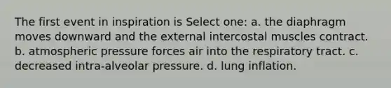 The first event in inspiration is Select one: a. the diaphragm moves downward and the external intercostal muscles contract. b. atmospheric pressure forces air into the respiratory tract. c. decreased intra-alveolar pressure. d. lung inflation.