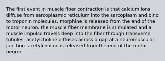 The first event in muscle fiber contraction is that calcium ions diffuse from sarcoplasmic reticulum into the sarcoplasm and bind to troponin molecules. morphine is released from the end of the motor neuron. the muscle fiber membrane is stimulated and a muscle impulse travels deep into the fiber through transverse tubules. acetylcholine diffuses across a gap at a neuromuscular junction. acetylcholine is released from the end of the motor neuron.