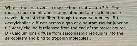 What is the first event in muscle fiber contraction ? A ) The muscle fiber membrane is stimulated and a muscle impulse travels deep into the fiber through transverse tubules . B ) Acetylcholine diffuses across a gap at a neuromuscular junction C ) Acetylcholine is released from the end of the motor neuron . D ) Calcium ions diffuse from sarcoplasmic reticulum into the sarcoplasm and bind to troponin molecules .