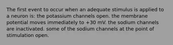 The first event to occur when an adequate stimulus is applied to a neuron is: the potassium channels open. the membrane potential moves immediately to +30 mV. the sodium channels are inactivated. some of the sodium channels at the point of stimulation open.