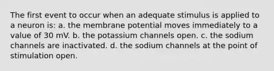 The first event to occur when an adequate stimulus is applied to a neuron is: a. the membrane potential moves immediately to a value of 30 mV. b. the potassium channels open. c. the sodium channels are inactivated. d. the sodium channels at the point of stimulation open.