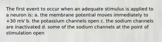 The first event to occur when an adequate stimulus is applied to a neuron is: a. the membrane potential moves immediately to +30 mV b. the potassium channels open c. the sodium channels are inactivated d. some of the sodium channels at the point of stimulation open