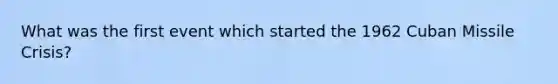 What was the first event which started the 1962 Cuban Missile Crisis?