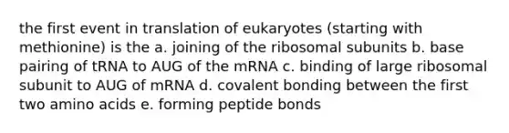 the first event in translation of eukaryotes (starting with methionine) is the a. joining of the ribosomal subunits b. base pairing of tRNA to AUG of the mRNA c. binding of large ribosomal subunit to AUG of mRNA d. covalent bonding between the first two <a href='https://www.questionai.com/knowledge/k9gb720LCl-amino-acids' class='anchor-knowledge'>amino acids</a> e. forming peptide bonds