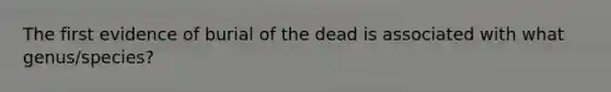 The first evidence of burial of the dead is associated with what genus/species?