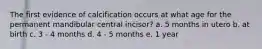 The first evidence of calcification occurs at what age for the permanent mandibular central incisor? a. 5 months in utero b. at birth c. 3 - 4 months d. 4 - 5 months e. 1 year