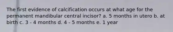 The first evidence of calcification occurs at what age for the permanent mandibular central incisor? a. 5 months in utero b. at birth c. 3 - 4 months d. 4 - 5 months e. 1 year