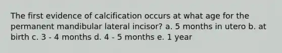 The first evidence of calcification occurs at what age for the permanent mandibular lateral incisor? a. 5 months in utero b. at birth c. 3 - 4 months d. 4 - 5 months e. 1 year