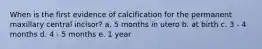 When is the first evidence of calcification for the permanent maxillary central incisor? a. 5 months in utero b. at birth c. 3 - 4 months d. 4 - 5 months e. 1 year