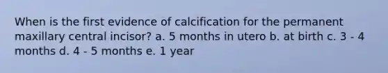 When is the first evidence of calcification for the permanent maxillary central incisor? a. 5 months in utero b. at birth c. 3 - 4 months d. 4 - 5 months e. 1 year