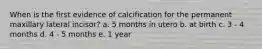 When is the first evidence of calcification for the permanent maxillary lateral incisor? a. 5 months in utero b. at birth c. 3 - 4 months d. 4 - 5 months e. 1 year