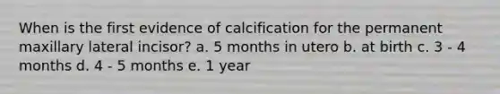 When is the first evidence of calcification for the permanent maxillary lateral incisor? a. 5 months in utero b. at birth c. 3 - 4 months d. 4 - 5 months e. 1 year