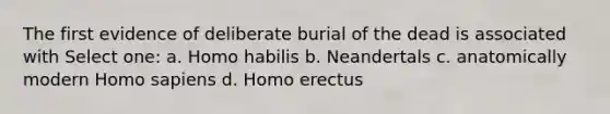 The first evidence of deliberate burial of the dead is associated with Select one: a. Homo habilis b. Neandertals c. anatomically modern Homo sapiens d. Homo erectus