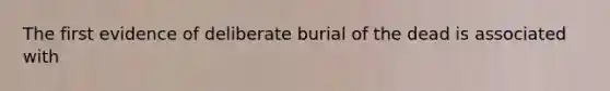 The first evidence of deliberate burial of the dead is associated with