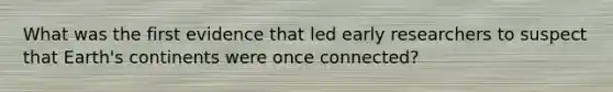 What was the first evidence that led early researchers to suspect that Earth's continents were once connected?