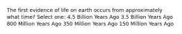 The first evidence of life on earth occurs from approximately what time? Select one: 4.5 Billion Years Ago 3.5 Billion Years Ago 800 Million Years Ago 350 Million Years Ago 150 Million Years Ago