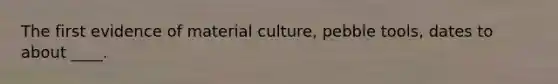 The first evidence of material culture, pebble tools, dates to about ____.