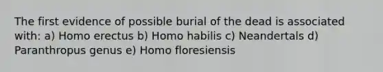 The first evidence of possible burial of the dead is associated with: a) Homo erectus b) Homo habilis c) Neandertals d) Paranthropus genus e) Homo floresiensis