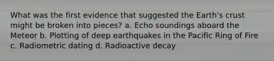 What was the first evidence that suggested the Earth's crust might be broken into pieces? a. Echo soundings aboard the Meteor b. Plotting of deep earthquakes in the Pacific Ring of Fire c. Radiometric dating d. Radioactive decay