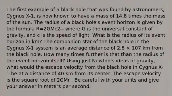 The first example of a black hole that was found by astronomers, Cygnus X-1, is now known to have a mass of 14.8 times the mass of the sun. The radius of a black hole's event horizon is given by the formula R=2GMc2-- where G is the universal constant of gravity, and c is the speed of light. What is the radius of its event horizon in km? The companion star of the black hole in the Cygnus X-1 system is an average distance of 2.8 × 107 km from the black hole. How many times further is that than the radius of the event horizon itself? Using just Newton's ideas of gravity, what would the escape velocity from the black hole in Cygnus X-1 be at a distance of 40 km from its center. The escape velocity is the square root of 2GMr . Be careful with your units and give your answer in meters per second.