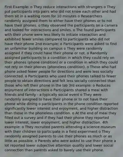 First Example: o They reduce interactions with strangers o They put participants into pairs who did not know each other and had them sit in a waiting room for 10 minutes o Researchers randomly assigned them to either have their phones or to not have their phones. o they observed the participants on a camera and looked for interactions and smiles. o The found participants with their phone were less likely to initiate interaction and exhibited fewer smiles compared to participants who did not have their phone 2nd example: o Participants were asked to find an unfamiliar building on campus o They were randomly assigned if they could have their phone or not. o Randomly assigned participants to a condition in which they could rely on their phones (phone condition) or a condition in which they could not rely on their phones (phoneless condition). o Those who had phone asked fewer people for directions and were less socially connected. o Participants who used their phones talked to fewer people to obtain directions and felt less socially connected than those who left their phone in the lab 3rd example: o Reduces enjoyment of interactions o Participants shared a meal with friends and family - a typically social event o They were randomly assigned to have their phone or to not have their phone while dining o participants in the phone condition reported significantly lower interest and enjoyment, and higher distraction than those in the phoneless condition. o At the end of meal they filled out a survey and if they had their phone they reported lower interest, lower enjoyment, and higher distraction. 4th example: o They recruited parents attending a science museum with their children to participate in a field experiment o They randomly assigned parents to use their phones as much or as little as possible. o Parents who were asked to use their phone a lot reported lower subjective attention quality and lower social connection than parents asked to barely use their phone.